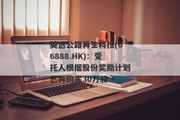 英达公路再生科技(06888.HK)：受托人根据股份奖励计划已再购买30万股