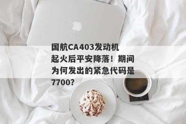 国航CA403发动机起火后平安降落！期间为何发出的紧急代码是7700？