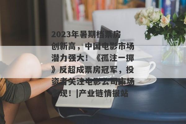 2023年暑期档票房创新高，中国电影市场潜力强大！《孤注一掷》反超成票房冠军，投资者关注电影公司市场表现！|产业链情报站