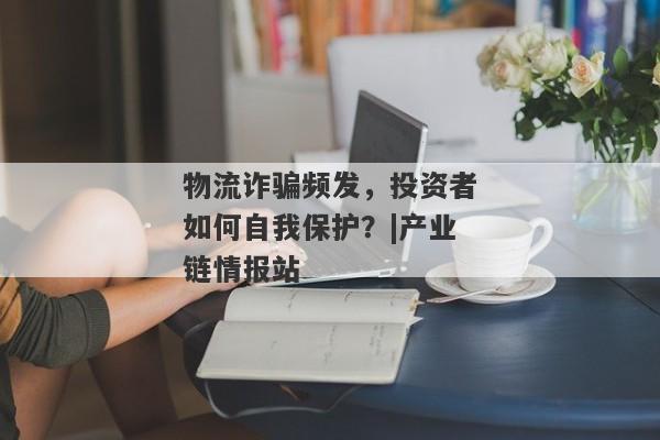 物流诈骗频发，投资者如何自我保护？|产业链情报站