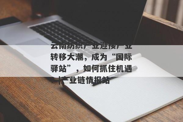 云南纺织产业迎接产业转移大潮，成为“国际驿站”，如何抓住机遇？|产业链情报站