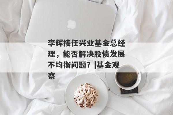 李辉接任兴业基金总经理，能否解决股债发展不均衡问题？|基金观察