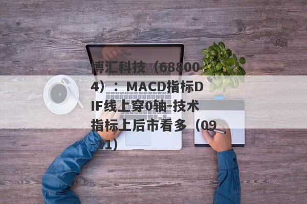 博汇科技（688004）：MACD指标DIF线上穿0轴-技术指标上后市看多（09-11）