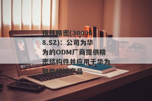 格林精密(300968.SZ)：公司为华为的ODM厂商提供精密结构件并应用于华为智能终端产品