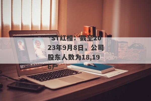 *ST红相：截至2023年9月8日，公司股东人数为18,196户