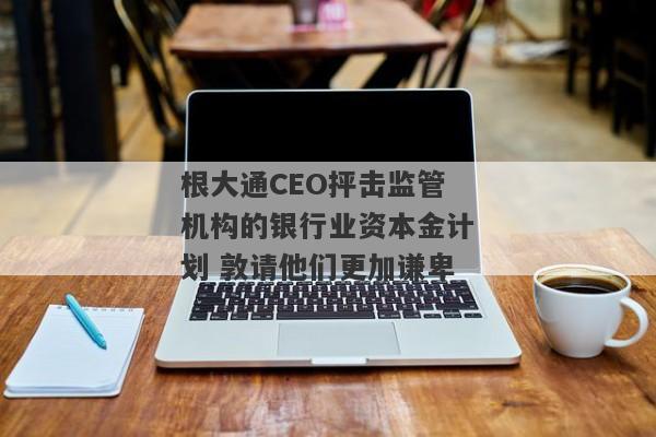 根大通CEO抨击监管机构的银行业资本金计划 敦请他们更加谦卑