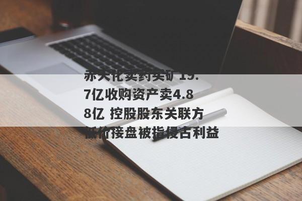 赤天化卖药买矿19.7亿收购资产卖4.88亿 控股股东关联方低价接盘被指侵占利益