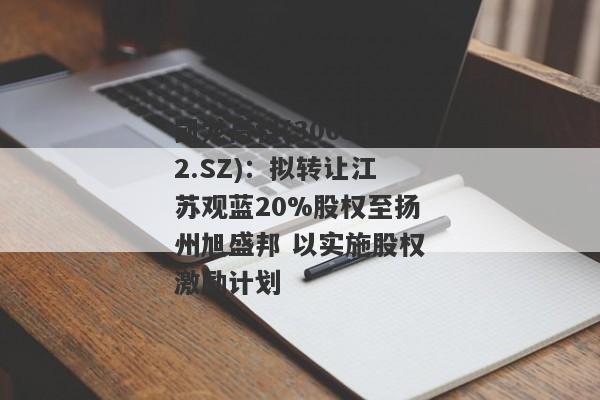 凯龙高科(300912.SZ)：拟转让江苏观蓝20%股权至扬州旭盛邦 以实施股权激励计划