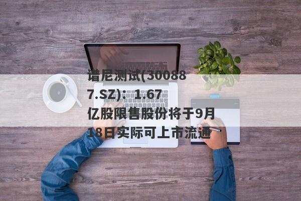 谱尼测试(300887.SZ)：1.67亿股限售股份将于9月18日实际可上市流通