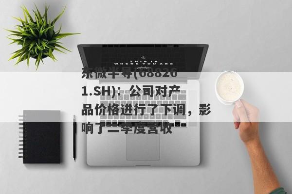 东微半导(688261.SH)：公司对产品价格进行了下调，影响了二季度营收