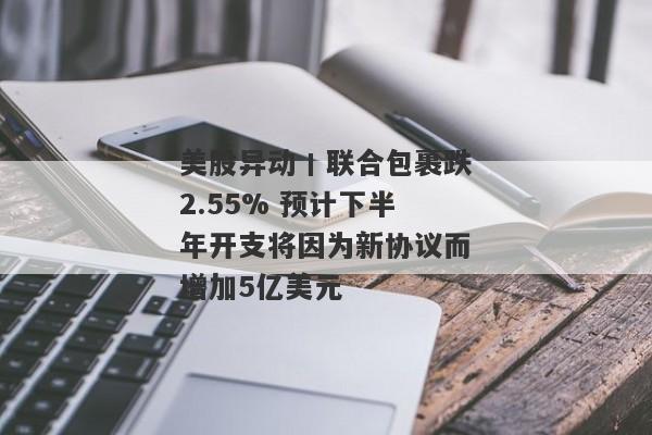 美股异动丨联合包裹跌2.55% 预计下半年开支将因为新协议而增加5亿美元