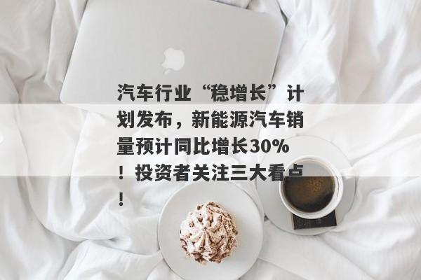 汽车行业“稳增长”计划发布，新能源汽车销量预计同比增长30%！投资者关注三大看点！