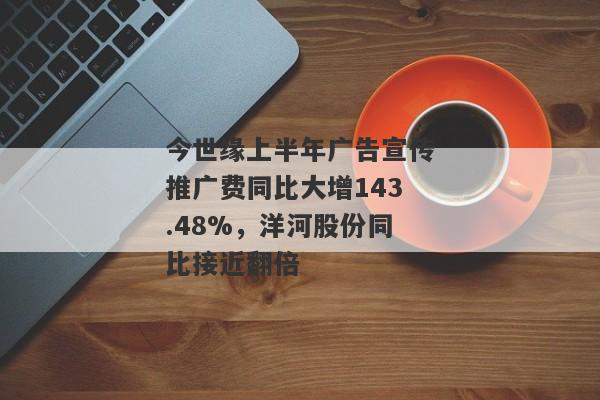 今世缘上半年广告宣传推广费同比大增143.48%，洋河股份同比接近翻倍