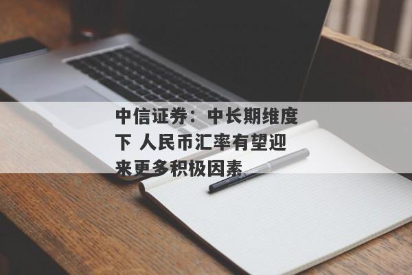 中信证券：中长期维度下 人民币汇率有望迎来更多积极因素