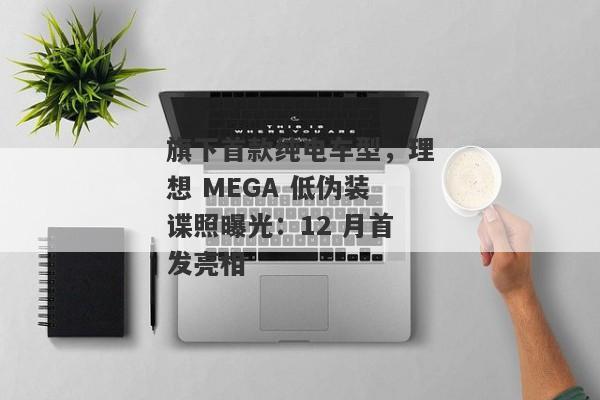 旗下首款纯电车型，理想 MEGA 低伪装谍照曝光：12 月首发亮相