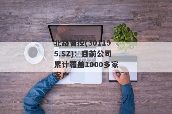 北路智控(301195.SZ)：目前公司累计覆盖1000多家客户