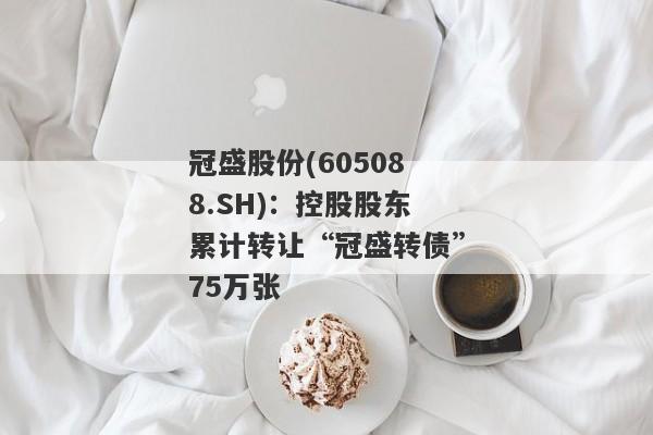 冠盛股份(605088.SH)：控股股东累计转让“冠盛转债”75万张