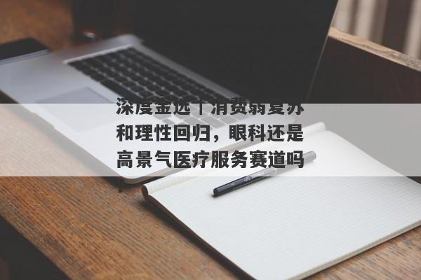 深度金选｜消费弱复苏和理性回归，眼科还是高景气医疗服务赛道吗？