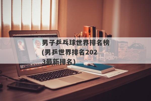 男子乒乓球世界排名榜(男乒世界排名2023最新排名)