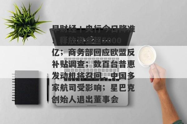 早财经丨央行今日降准！释放资金超5000亿；商务部回应欧盟反补贴调查；数百台普惠发动机将召回，中国多家航司受影响；星巴克创始人退出董事会