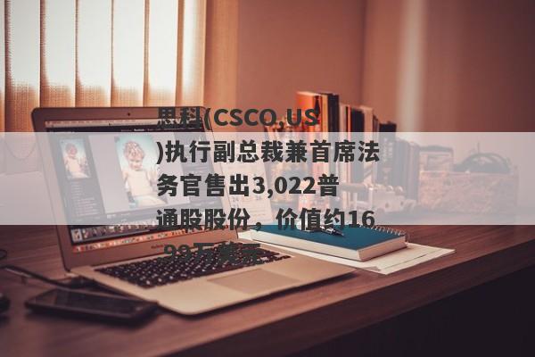 思科(CSCO.US)执行副总裁兼首席法务官售出3,022普通股股份，价值约16.99万美元