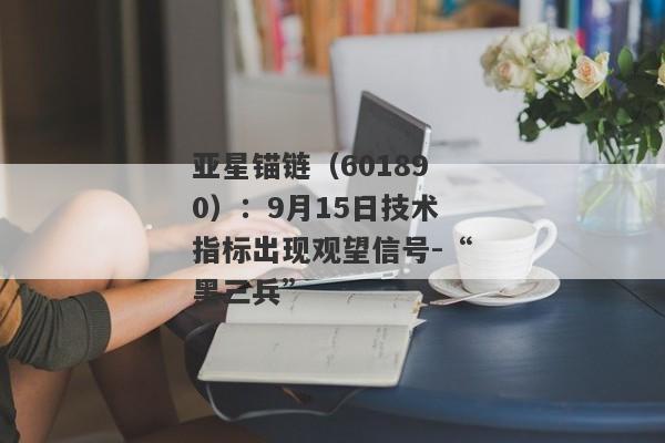 亚星锚链（601890）：9月15日技术指标出现观望信号-“黑三兵”