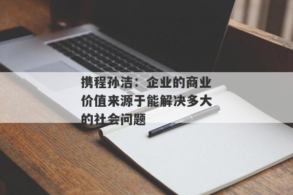 携程孙洁：企业的商业价值来源于能解决多大的社会问题