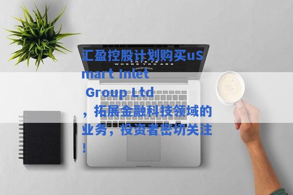 汇盈控股计划购买uSmart Inlet Group Ltd，拓展金融科技领域的业务，投资者密切关注！