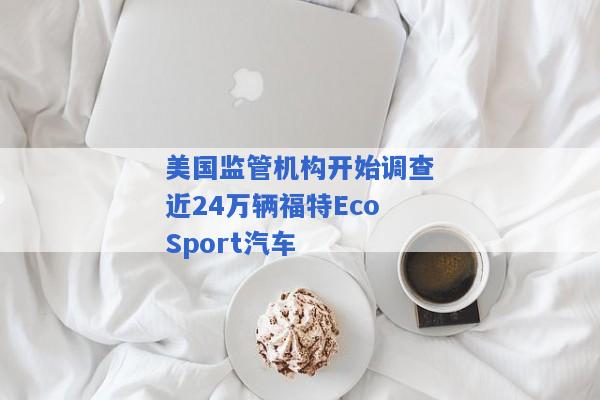 美国监管机构开始调查近24万辆福特EcoSport汽车