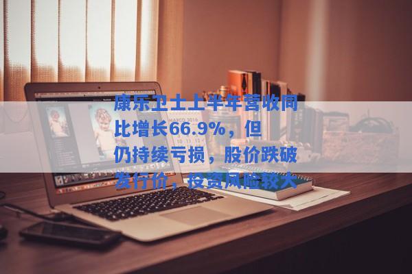 康乐卫士上半年营收同比增长66.9%，但仍持续亏损，股价跌破发行价，投资风险较大