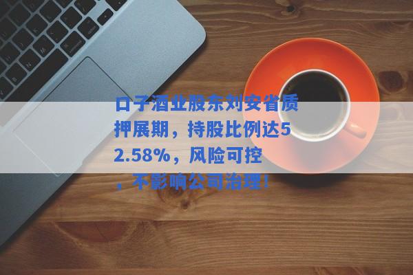 口子酒业股东刘安省质押展期，持股比例达52.58%，风险可控，不影响公司治理！