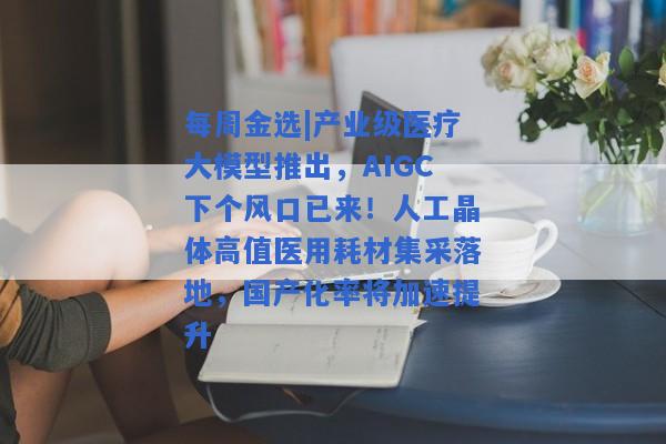 每周金选|产业级医疗大模型推出，AIGC下个风口已来！人工晶体高值医用耗材集采落地，国产化率将加速提升