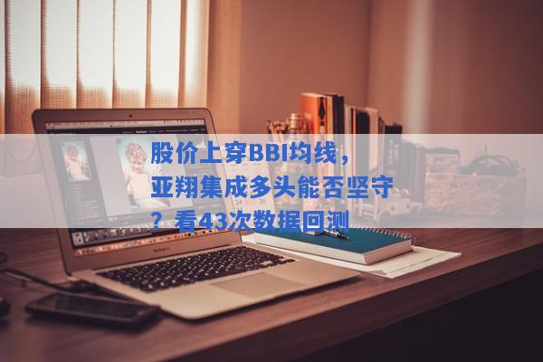 股价上穿BBI均线，亚翔集成多头能否坚守？看43次数据回测