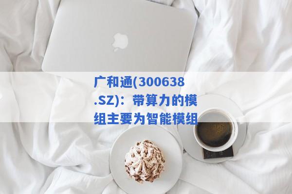 广和通(300638.SZ)：带算力的模组主要为智能模组