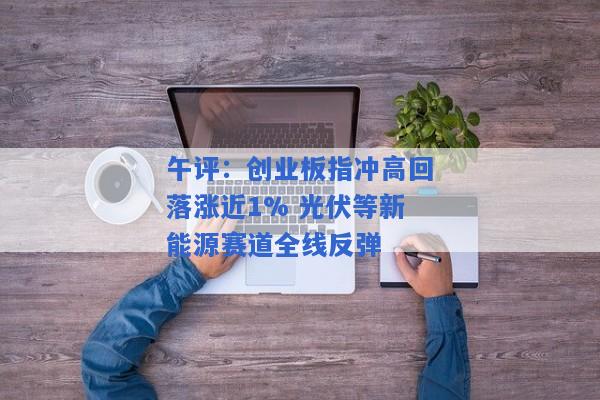 午评：创业板指冲高回落涨近1% 光伏等新能源赛道全线反弹