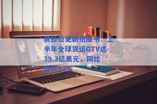 货拉拉更新招股书：上半年全球货运GTV达39.3亿美元，同比增长32%