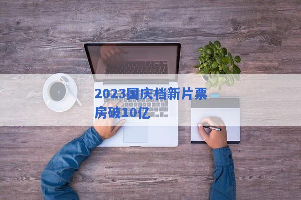 2023国庆档新片票房破10亿