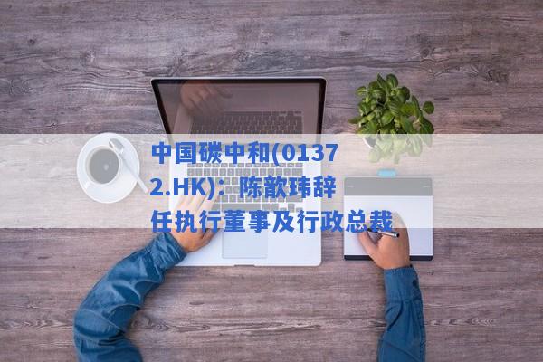 中国碳中和(01372.HK)：陈歆玮辞任执行董事及行政总裁