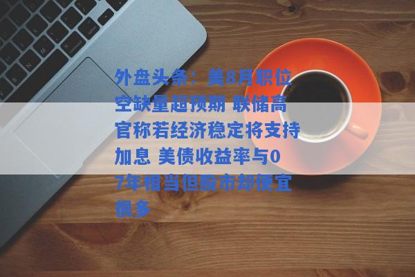 外盘头条：美8月职位空缺量超预期 联储高官称若经济稳定将支持加息 美债收益率与07年相当但股市却便宜很多