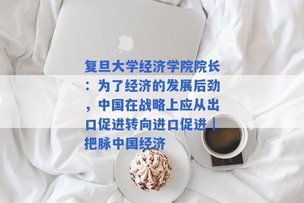 复旦大学经济学院院长：为了经济的发展后劲，中国在战略上应从出口促进转向进口促进｜把脉中国经济