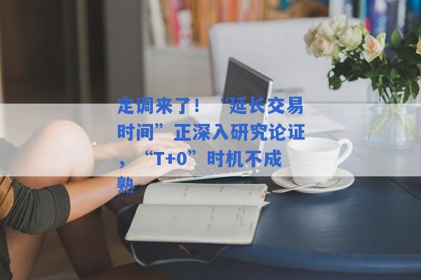 定调来了！“延长交易时间”正深入研究论证，“T+0”时机不成熟