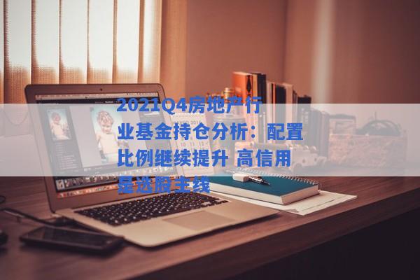 2021Q4房地产行业基金持仓分析：配置比例继续提升 高信用是选股主线