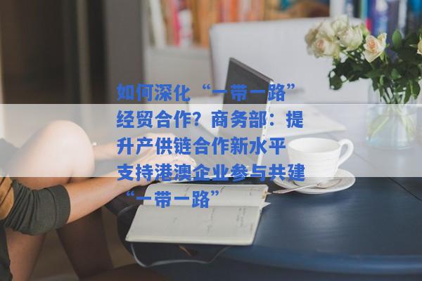 如何深化“一带一路”经贸合作？商务部：提升产供链合作新水平 支持港澳企业参与共建“一带一路”