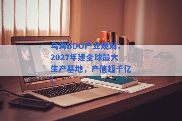 乌海BDO产业规划：2027年建全球最大生产基地，产值超千亿！