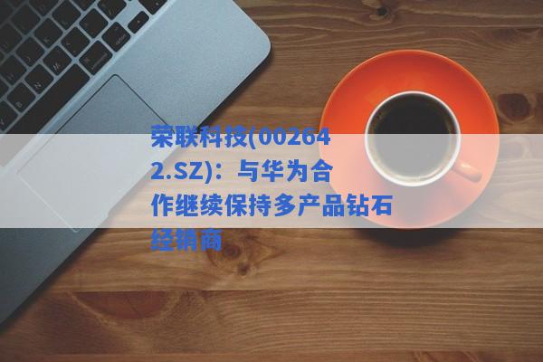 荣联科技(002642.SZ)：与华为合作继续保持多产品钻石经销商