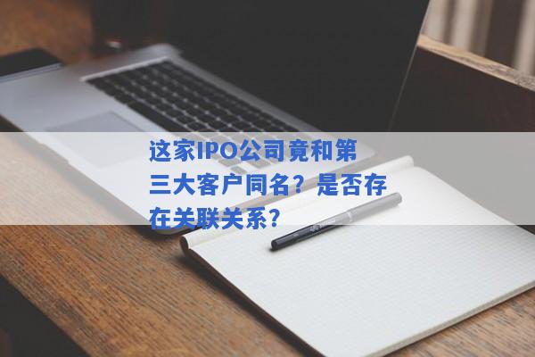 这家IPO公司竟和第三大客户同名？是否存在关联关系？