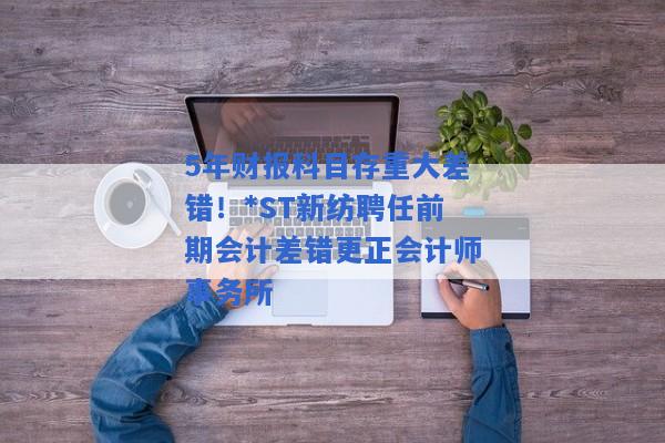 5年财报科目存重大差错！*ST新纺聘任前期会计差错更正会计师事务所