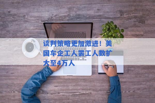 谈判策略更加激进！美国车企工人罢工人数扩大至4万人