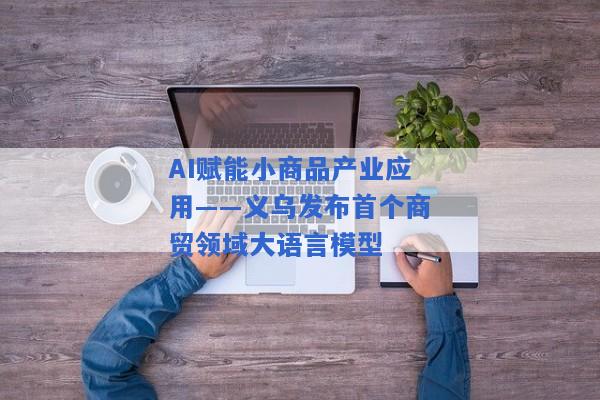 AI赋能小商品产业应用――义乌发布首个商贸领域大语言模型