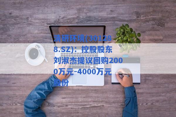 清研环境(301288.SZ)：控股股东刘淑杰提议回购2000万元-4000万元股份